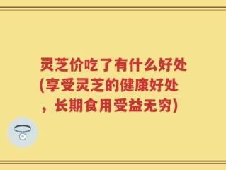 灵芝价吃了有什么好处(享受灵芝的健康好处，长期食用受益无穷)