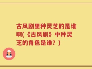 古风剧里种灵芝的是谁啊(《古风剧》中种灵芝的角色是谁？)