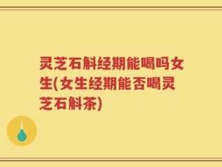 灵芝石斛经期能喝吗女生(女生经期能否喝灵芝石斛茶)