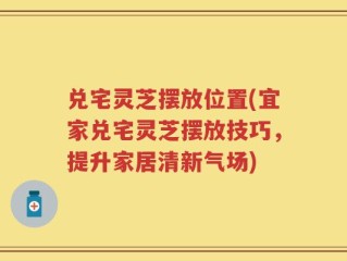 兑宅灵芝摆放位置(宜家兑宅灵芝摆放技巧，提升家居清新气场)