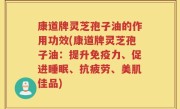 康道牌灵芝孢子油的作用功效(康道牌灵芝孢子油：提升免疫力、促进睡眠、抗疲劳、美肌佳品)