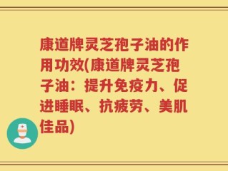 康道牌灵芝孢子油的作用功效(康道牌灵芝孢子油：提升免疫力、促进睡眠、抗疲劳、美肌佳品)