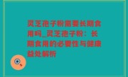 灵芝孢子粉需要长期食用吗_灵芝孢子粉：长期食用的必要性与健康益处解析