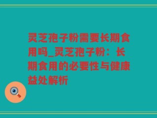 灵芝孢子粉需要长期食用吗_灵芝孢子粉：长期食用的必要性与健康益处解析