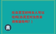 吃白灵芝好吗女人可以吃吗(白灵芝对女性来说有益处吗？)
