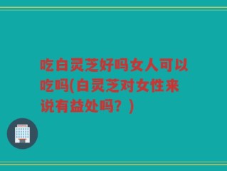 吃白灵芝好吗女人可以吃吗(白灵芝对女性来说有益处吗？)