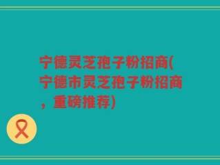 宁德灵芝孢子粉招商(宁德市灵芝孢子粉招商，重磅推荐)