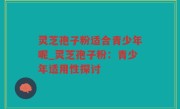 灵芝孢子粉适合青少年呢_灵芝孢子粉：青少年适用性探讨
