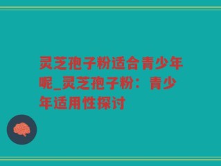 灵芝孢子粉适合青少年呢_灵芝孢子粉：青少年适用性探讨