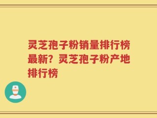 灵芝孢子粉销量排行榜最新？灵芝孢子粉产地排行榜