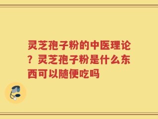 灵芝孢子粉的中医理论？灵芝孢子粉是什么东西可以随便吃吗