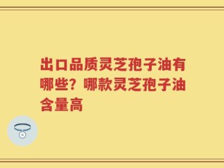 出口品质灵芝孢子油有哪些？哪款灵芝孢子油含量高