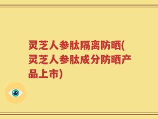 灵芝人参肽隔离防晒(灵芝人参肽成分防晒产品上市)