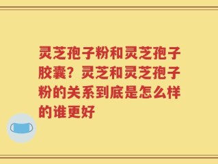灵芝孢子粉和灵芝孢子胶囊？灵芝和灵芝孢子粉的关系到底是怎么样的谁更好