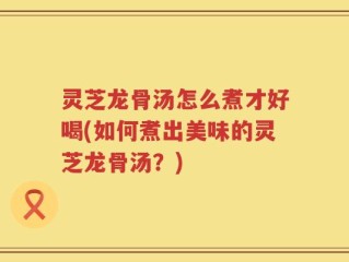 灵芝龙骨汤怎么煮才好喝(如何煮出美味的灵芝龙骨汤？)