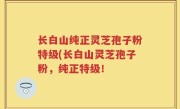 长白山纯正灵芝孢子粉特级(长白山灵芝孢子粉，纯正特级！