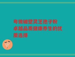 粤微破壁灵芝孢子粉 卓越品质健康养生的优质选择