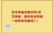 灵芝神器效果好吗(灵芝神器：真的有如传闻一样神奇效果吗？)