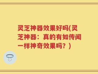 灵芝神器效果好吗(灵芝神器：真的有如传闻一样神奇效果吗？)