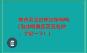 黄芪灵芝杜仲泡水喝吗(泡水喝黄芪灵芝杜仲，了解一下！)