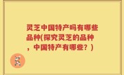 灵芝中国特产吗有哪些品种(探究灵芝的品种，中国特产有哪些？)