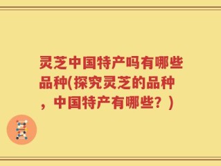 灵芝中国特产吗有哪些品种(探究灵芝的品种，中国特产有哪些？)