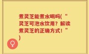 煮灵芝能煮水喝吗(“灵芝可泡水饮用？解读煮灵芝的正确方式！”)