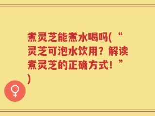 煮灵芝能煮水喝吗(“灵芝可泡水饮用？解读煮灵芝的正确方式！”)