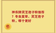 神农牌灵芝孢子粉推荐？冬虫夏草、灵芝孢子粉，哪个更好