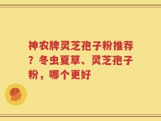 神农牌灵芝孢子粉推荐？冬虫夏草、灵芝孢子粉，哪个更好
