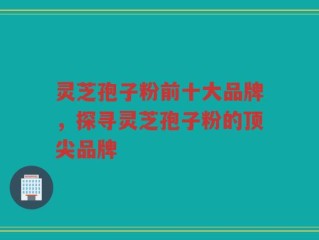 灵芝孢子粉前十大品牌，探寻灵芝孢子粉的顶尖品牌