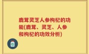 鹿茸灵芝人参枸杞的功能(鹿茸、灵芝、人参和枸杞的功效分析)