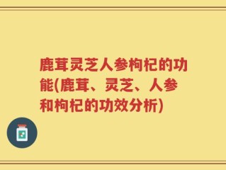 鹿茸灵芝人参枸杞的功能(鹿茸、灵芝、人参和枸杞的功效分析)