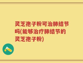 灵芝孢子粉可治肺结节吗(能够治疗肺结节的灵芝孢子粉)