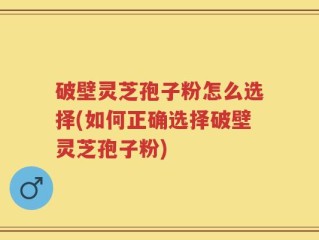 破壁灵芝孢子粉怎么选择(如何正确选择破壁灵芝孢子粉)