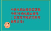 中央电视台报道灵芝孢子粉(中央电视台报导：灵芝孢子粉的功效与食用方法)