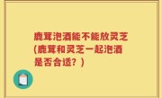 鹿茸泡酒能不能放灵芝(鹿茸和灵芝一起泡酒是否合适？)