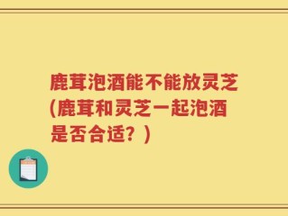 鹿茸泡酒能不能放灵芝(鹿茸和灵芝一起泡酒是否合适？)