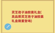 灵芝孢子油胶囊礼盒(高品质灵芝孢子油胶囊礼盒隆重登场)