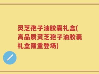 灵芝孢子油胶囊礼盒(高品质灵芝孢子油胶囊礼盒隆重登场)