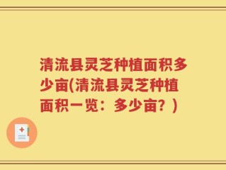 清流县灵芝种植面积多少亩(清流县灵芝种植面积一览：多少亩？)