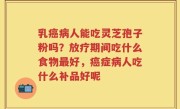 乳癌病人能吃灵芝孢子粉吗？放疗期间吃什么食物最好，癌症病人吃什么补品好呢