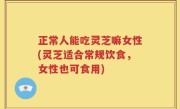 正常人能吃灵芝嘛女性(灵芝适合常规饮食，女性也可食用)