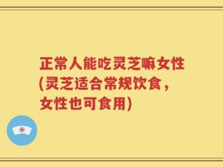 正常人能吃灵芝嘛女性(灵芝适合常规饮食，女性也可食用)