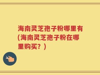 海南灵芝孢子粉哪里有(海南灵芝孢子粉在哪里购买？)