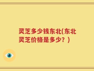灵芝多少钱东北(东北灵芝价格是多少？)