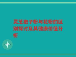 灵芝孢子粉与花粉的区别探讨及其健康价值分析