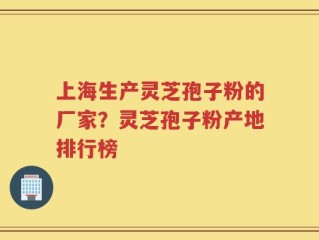 上海生产灵芝孢子粉的厂家？灵芝孢子粉产地排行榜