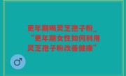 更年期喝灵芝孢子粉_“更年期女性如何利用灵芝孢子粉改善健康”