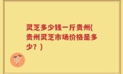灵芝多少钱一斤贵州(贵州灵芝市场价格是多少？)